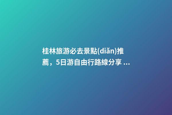 桂林旅游必去景點(diǎn)推薦，5日游自由行路線分享，真實(shí)經(jīng)歷分享攻略